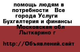 помощь людям в потребности - Все города Услуги » Бухгалтерия и финансы   . Московская обл.,Лыткарино г.